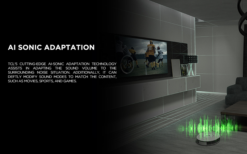 AI SONIC ADAPTATION - TCL's cutting-edge Ai-Sonic Adaptation technology assists in adapting the sound volume to the surrounding noise situation. Additionally, it can deftly modify sound modes to match the content, such as movies, sports, and games.
